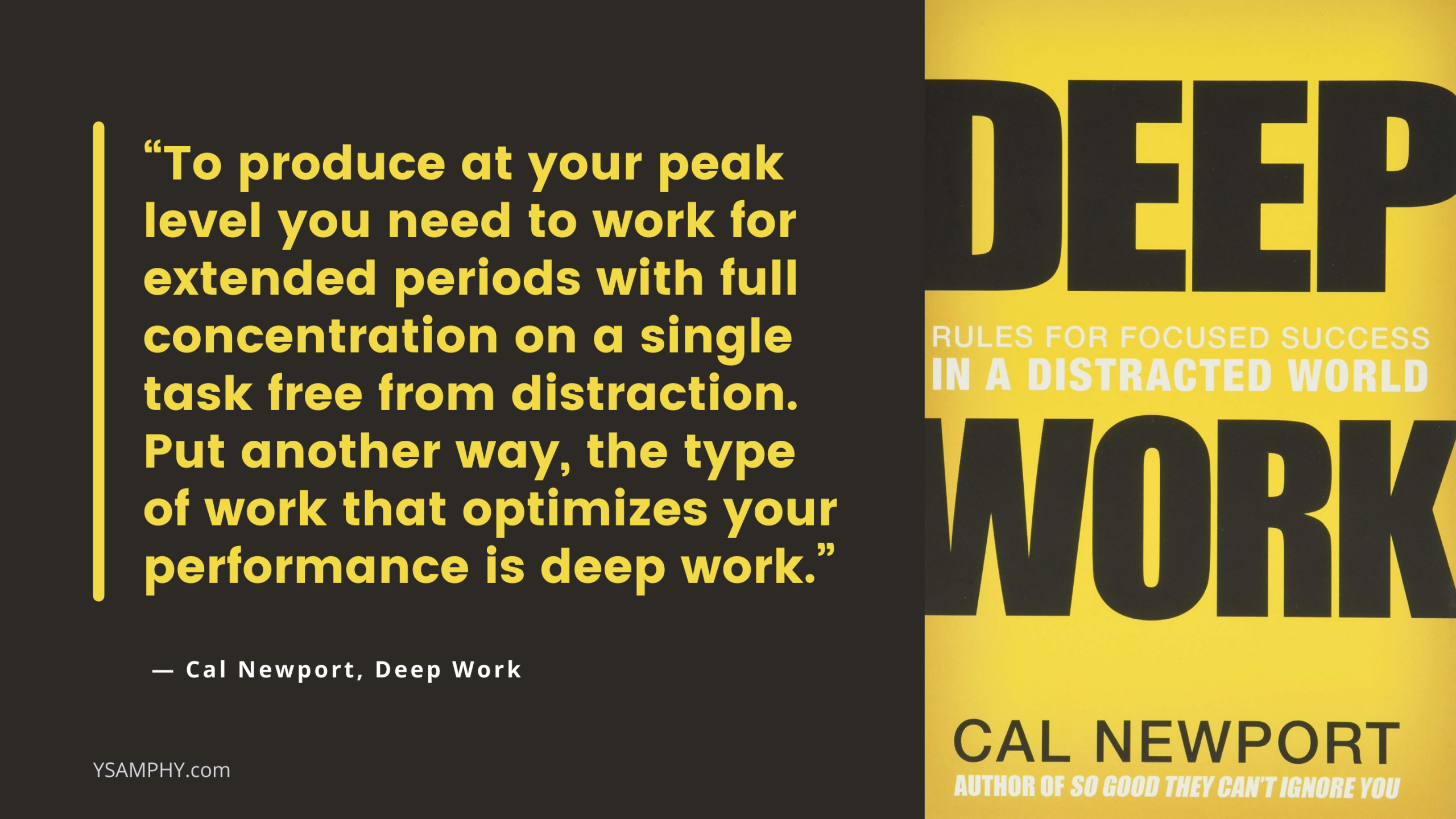 Deep-Work To produce at your peak level you need to work for extended periods with full concentration on a single task free from distractions. Put another way, the type of work that optimizes your performance is deep work. —Cal Newport, Deep Work