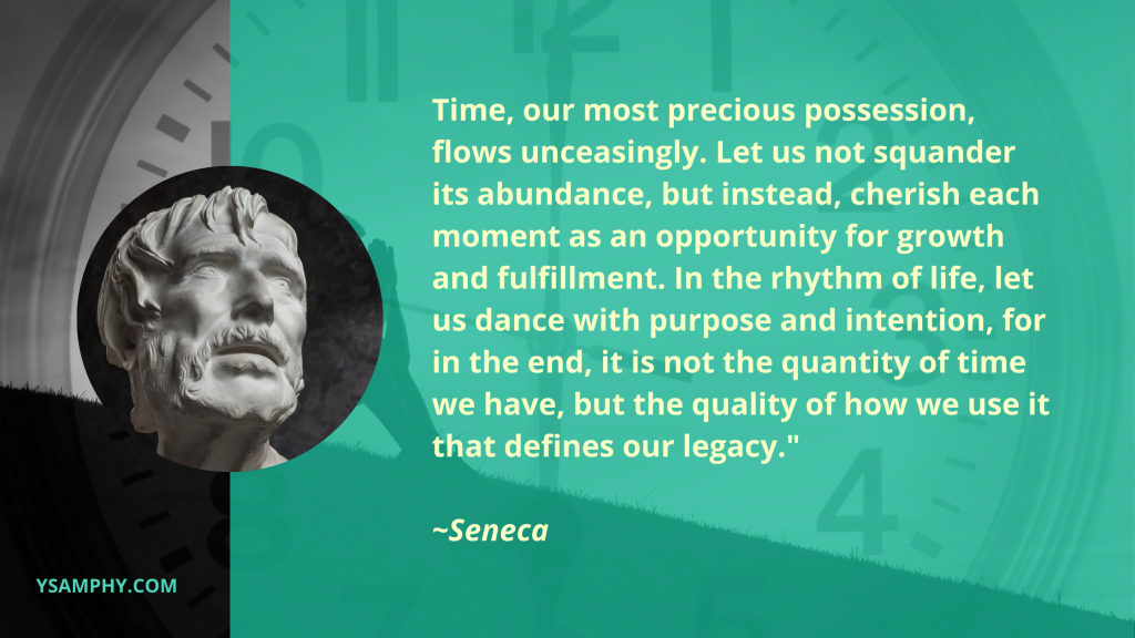The Importance Of Time Management: Evidence-Based Benefits 1 Time, our most precious possession, flows unceasingly. Let us not squander its abundance, but instead, cherish each moment as an opportunity for growth and fulfillment. In the rhythm of life, let us dance with purpose and intention, for in the end, it is not the quantity of time we have, but the quality of how we use it that defines our legacy."
~Seneca